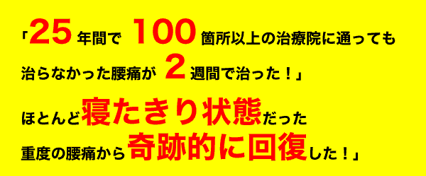 「25年間で100箇所以上の治療院に通っても治らなかった腰痛と肩こりが2週間で治った！」「ほとんど寝たきり状態だった重度の腰痛から奇跡的に回復した！」